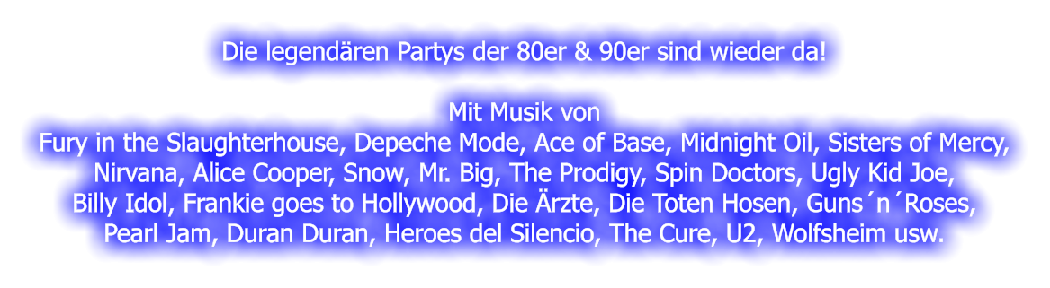 Die legendren Partys der 80er & 90er sind wieder da!  Mit Musik von Fury in the Slaughterhouse, Depeche Mode, Ace of Base, Midnight Oil, Sisters of Mercy, Nirvana, Alice Cooper, Snow, Mr. Big, The Prodigy, Spin Doctors, Ugly Kid Joe, Billy Idol, Frankie goes to Hollywood, Die rzte, Die Toten Hosen, GunsnRoses, Pearl Jam, Duran Duran, Heroes del Silencio, The Cure, U2, Wolfsheim usw.